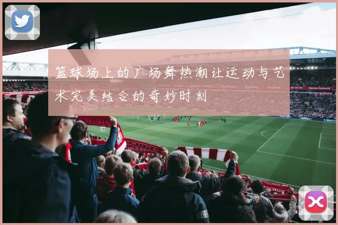 篮球场上的广场舞热潮让运动与艺术完美结合的奇妙时刻