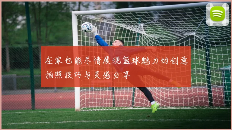 在家也能尽情展现篮球魅力的创意拍照技巧与灵感分享