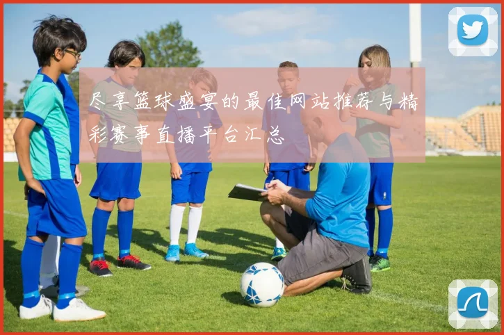尽享篮球盛宴的最佳网站推荐与精彩赛事直播平台汇总