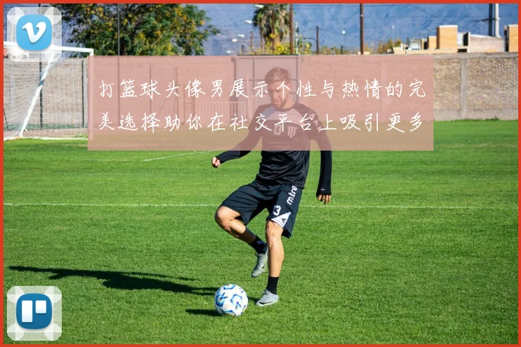 打篮球头像男展示个性与热情的完美选择助你在社交平台上吸引更多关注