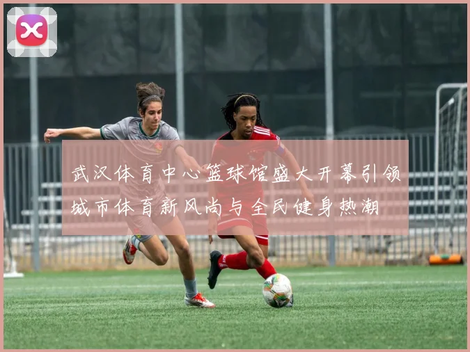 武汉体育中心篮球馆盛大开幕引领城市体育新风尚与全民健身热潮