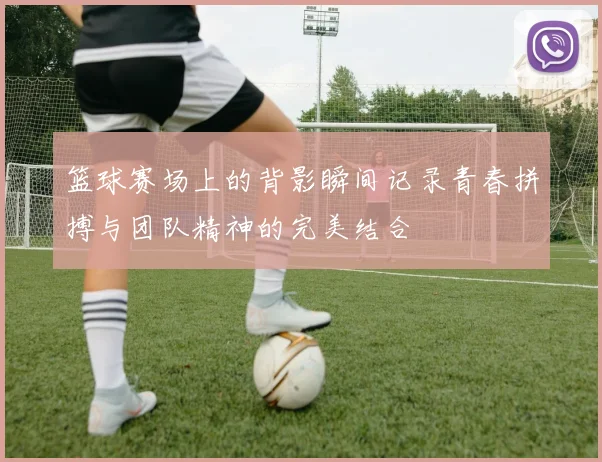 篮球赛场上的背影瞬间记录青春拼搏与团队精神的完美结合