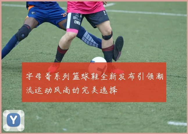 字母哥系列篮球鞋全新发布引领潮流运动风尚的完美选择