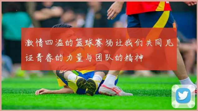 激情四溢的篮球赛场让我们共同见证青春的力量与团队的精神