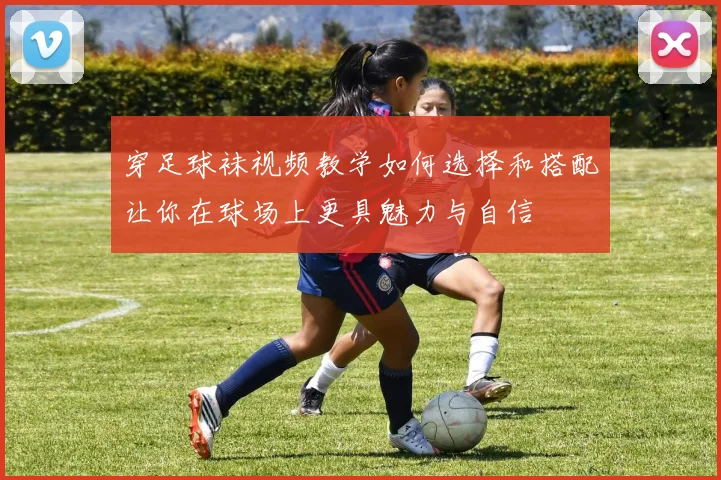 穿足球袜视频教学如何选择和搭配让你在球场上更具魅力与自信